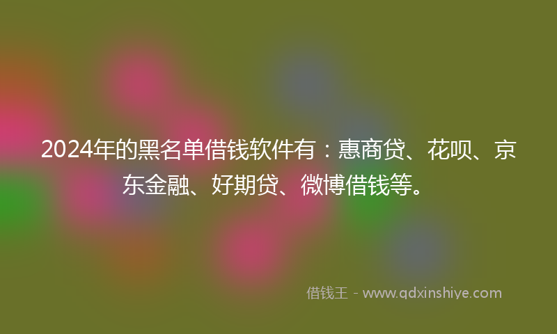 2024年的黑名单借钱软件有：惠商贷、花呗、京东金融、好期贷、微博借钱等。