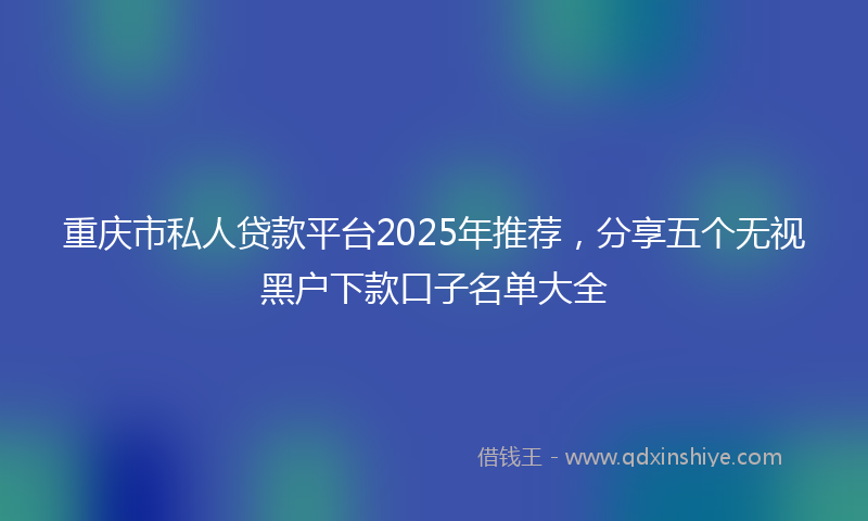 重庆市私人贷款平台2025年推荐，分享五个无视黑户下款口子名单大全