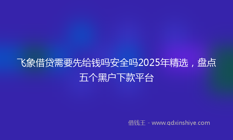 飞象借贷需要先给钱吗安全吗2025年精选，盘点五个黑户下款平台