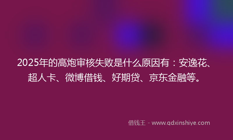 2025年的高炮审核失败是什么原因有：安逸花、超人卡、微博借钱、好期贷、京东金融等。