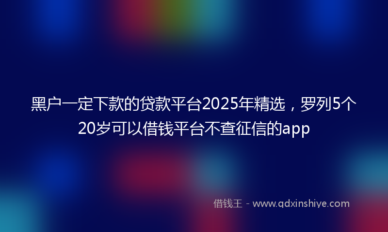 黑户一定下款的贷款平台2025年精选，罗列5个20岁可以借钱平台不查征信的app