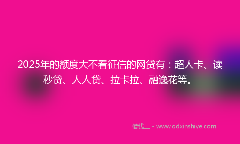 2025年的额度大不看征信的网贷有：超人卡、读秒贷、人人贷、拉卡拉、融逸花等。