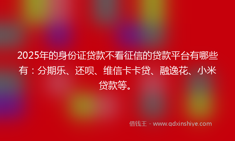 2025年的身份证贷款不看征信的贷款平台有哪些有：分期乐、还呗、维信卡卡贷、融逸花、小米贷款等。