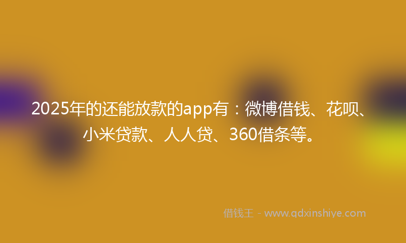 2025年的还能放款的app有：微博借钱、花呗、小米贷款、人人贷、360借条等。