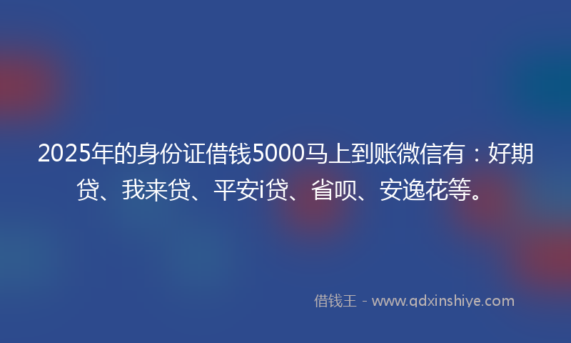 2025年的身份证借钱5000马上到账微信有：好期贷、我来贷、平安i贷、省呗、安逸花等。