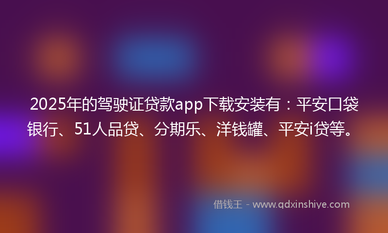 2025年的驾驶证贷款app下载安装有：平安口袋银行、51人品贷、分期乐、洋钱罐、平安i贷等。