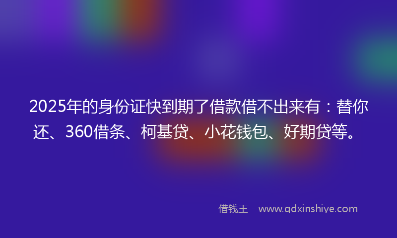 2025年的身份证快到期了借款借不出来有：替你还、360借条、柯基贷、小花钱包、好期贷等。