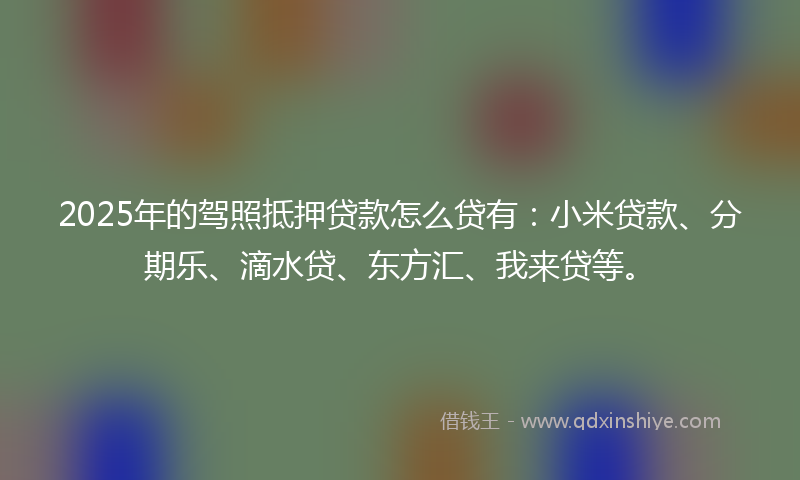 2025年的驾照抵押贷款怎么贷有：小米贷款、分期乐、滴水贷、东方汇、我来贷等。