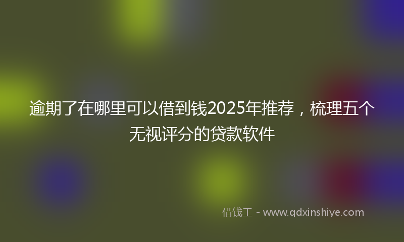 逾期了在哪里可以借到钱2025年推荐，梳理五个无视评分的贷款软件