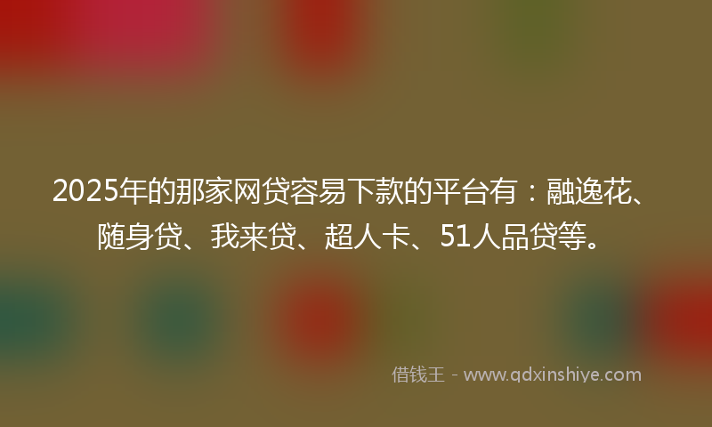 2025年的那家网贷容易下款的平台有：融逸花、随身贷、我来贷、超人卡、51人品贷等。