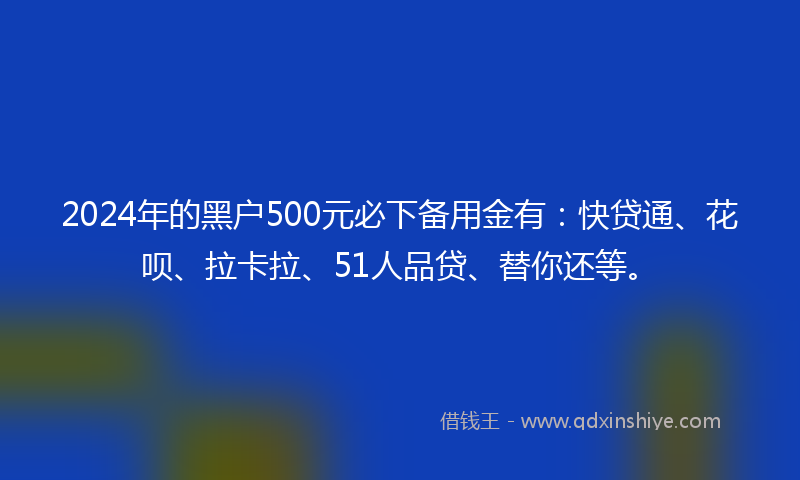 2024年的黑户500元必下备用金有：快贷通、花呗、拉卡拉、51人品贷、替你还等。