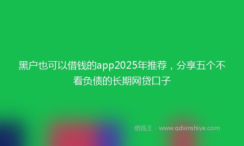 黑户也可以借钱的app2025年推荐，分享五个不看负债的长期网贷口子