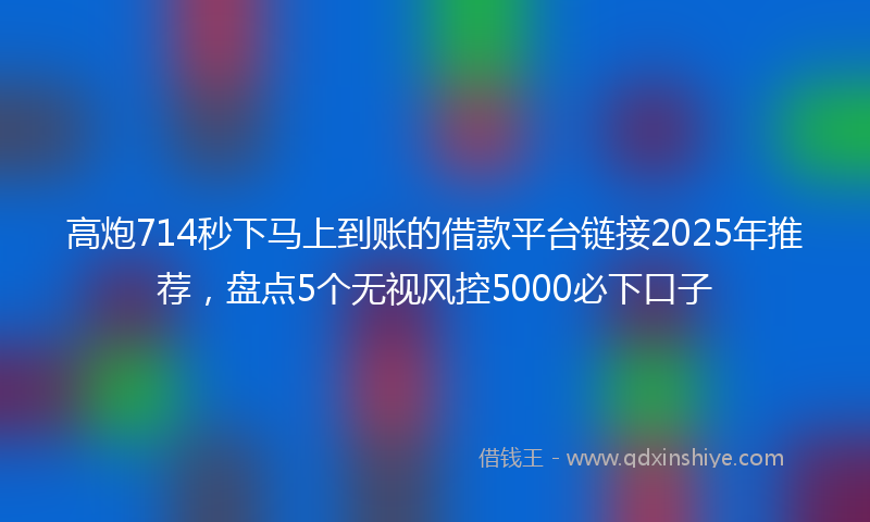 高炮714秒下马上到账的借款平台链接2025年推荐，盘点5个无视风控5000必下口子