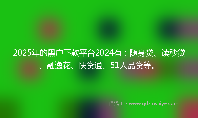 2025年的黑户下款平台2024有：随身贷、读秒贷、融逸花、快贷通、51人品贷等。