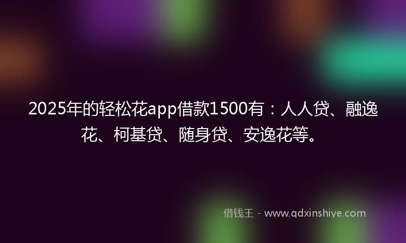 2025年的轻松花app借款1500有：人人贷、融逸花、柯基贷、随身贷、安逸花等。