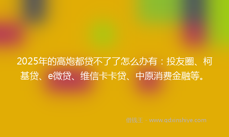 2025年的高炮都贷不了了怎么办有：投友圈、柯基贷、e微贷、维信卡卡贷、中原消费金融等。