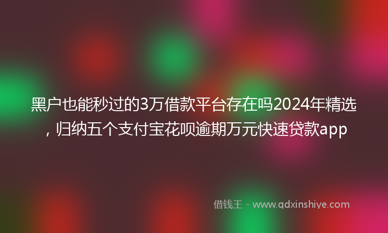 黑户也能秒过的3万借款平台存在吗2024年精选，归纳五个支付宝花呗逾期万元快速贷款app