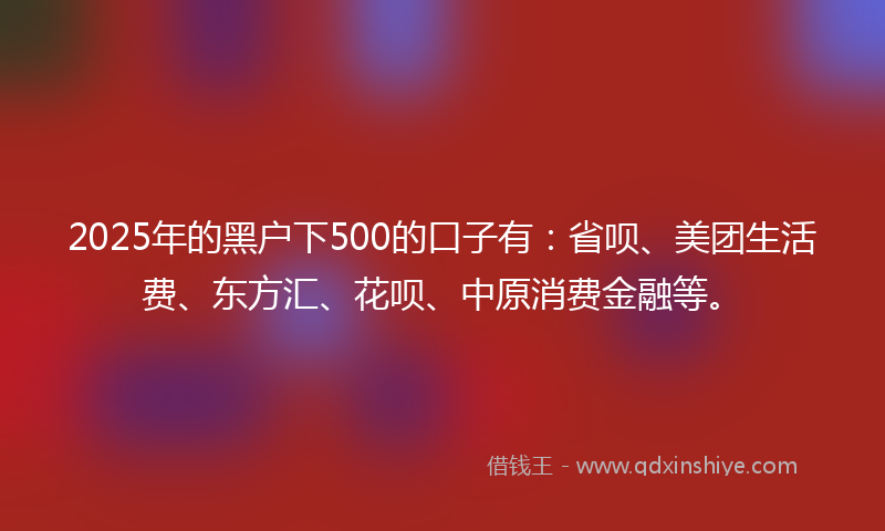 2025年的黑户下500的口子有：省呗、美团生活费、东方汇、花呗、中原消费金融等。
