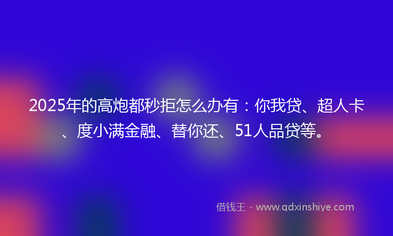 2025年的高炮都秒拒怎么办有：你我贷、超人卡、度小满金融、替你还、51人品贷等。