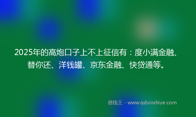 2025年的高炮口子上不上征信有：度小满金融、替你还、洋钱罐、京东金融、快贷通等。