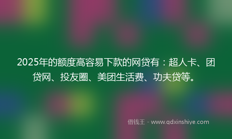 2025年的额度高容易下款的网贷有：超人卡、团贷网、投友圈、美团生活费、功夫贷等。