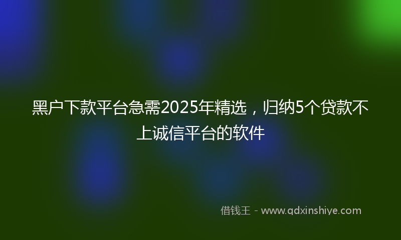 黑户下款平台急需2025年精选，归纳5个贷款不上诚信平台的软件