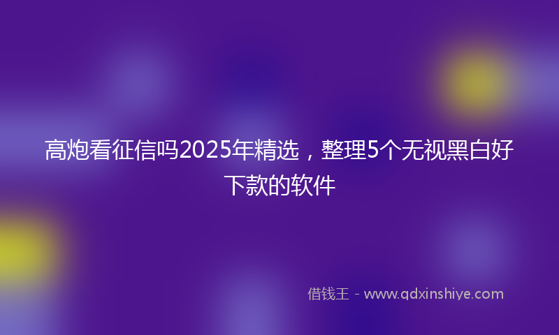 高炮看征信吗2025年精选，整理5个无视黑白好下款的软件