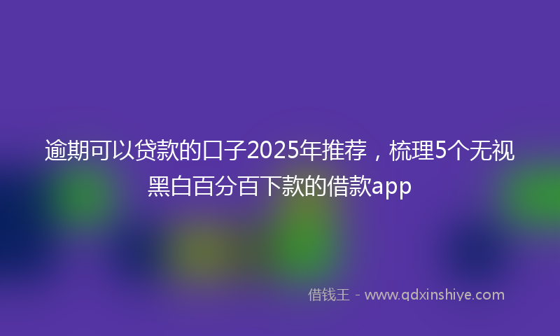 逾期可以贷款的口子2025年推荐，梳理5个无视黑白百分百下款的借款app