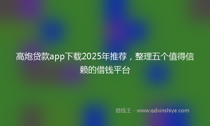 高炮贷款app下载2025年推荐，整理五个值得信赖的借钱平台