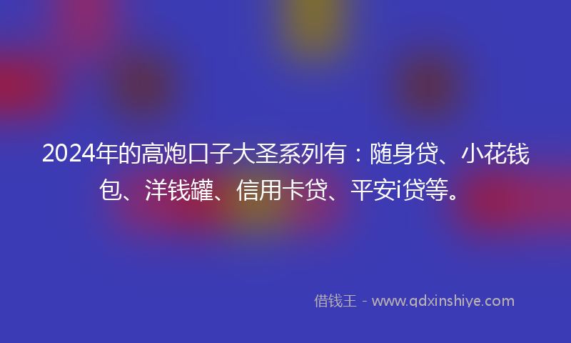 2024年的高炮口子大圣系列有：随身贷、小花钱包、洋钱罐、信用卡贷、平安i贷等。