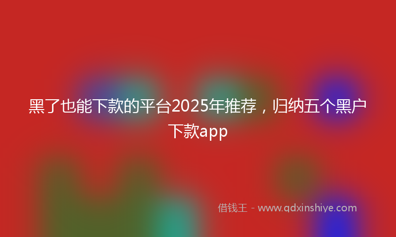 黑了也能下款的平台2025年推荐，归纳五个黑户下款app