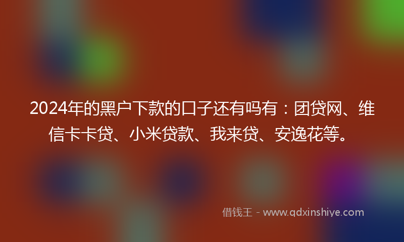 2024年的黑户下款的口子还有吗有：团贷网、维信卡卡贷、小米贷款、我来贷、安逸花等。