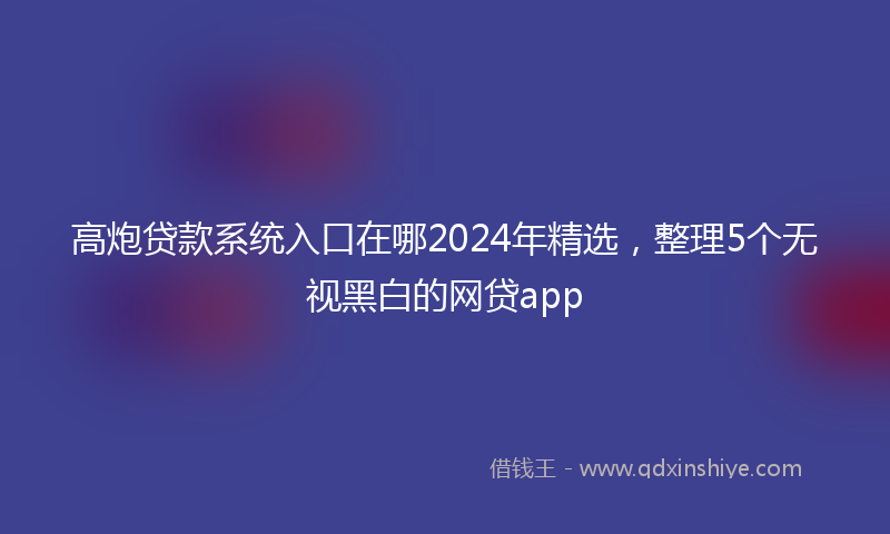 高炮贷款系统入口在哪2024年精选，整理5个无视黑白的网贷app