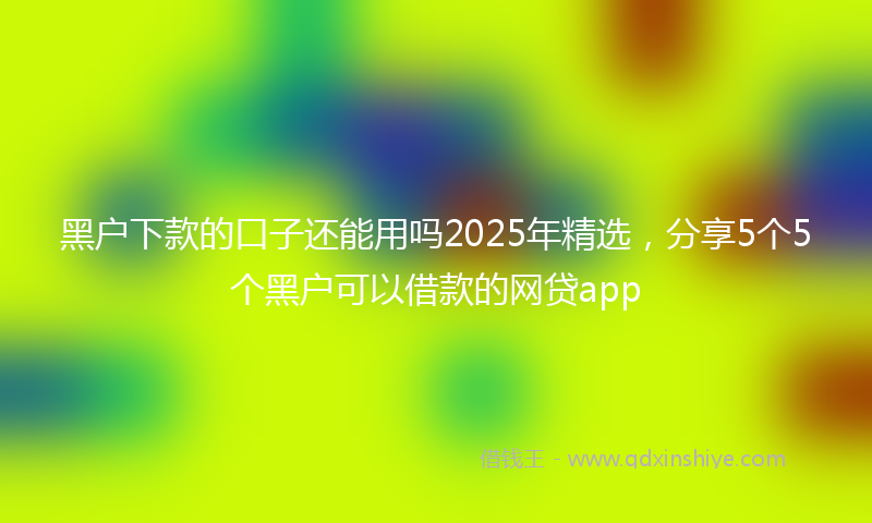 黑户下款的口子还能用吗2025年精选，分享5个5个黑户可以借款的网贷app