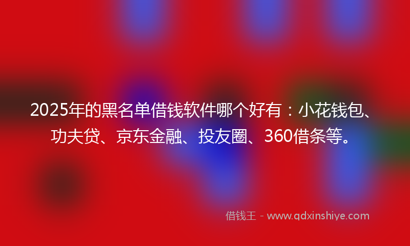 2025年的黑名单借钱软件哪个好有：小花钱包、功夫贷、京东金融、投友圈、360借条等。