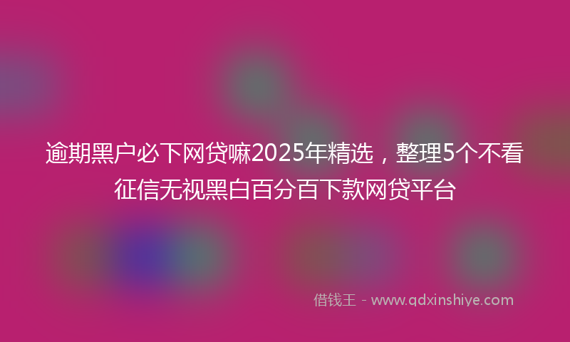 逾期黑户必下网贷嘛2025年精选，整理5个不看征信无视黑白百分百下款网贷平台