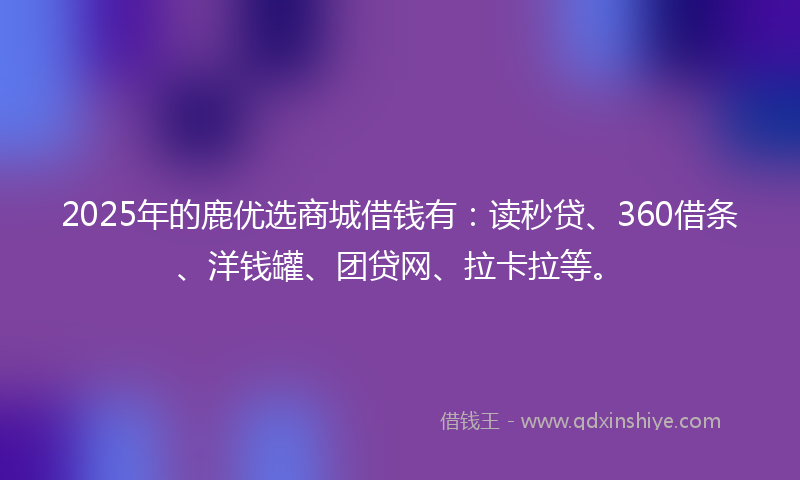 2025年的鹿优选商城借钱有：读秒贷、360借条、洋钱罐、团贷网、拉卡拉等。