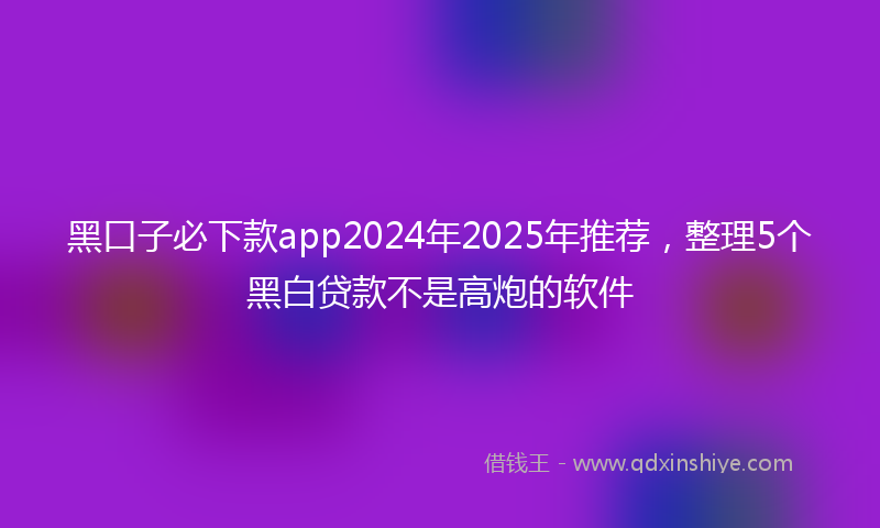 黑口子必下款app2024年2025年推荐，整理5个黑白贷款不是高炮的软件