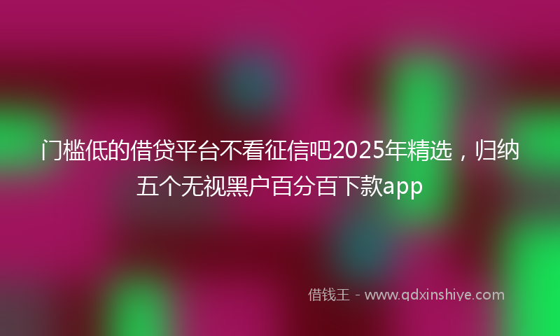 门槛低的借贷平台不看征信吧2025年精选，归纳五个无视黑户百分百下款app