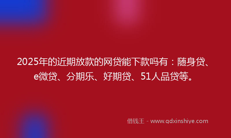 2025年的近期放款的网贷能下款吗有：随身贷、e微贷、分期乐、好期贷、51人品贷等。