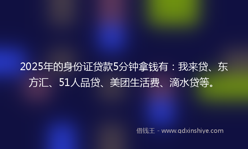 2025年的身份证贷款5分钟拿钱有：我来贷、东方汇、51人品贷、美团生活费、滴水贷等。