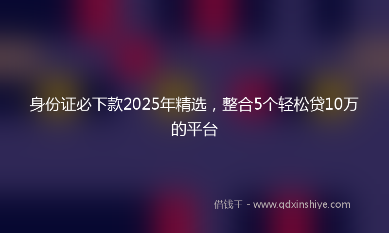 身份证必下款2025年精选，整合5个轻松贷10万的平台