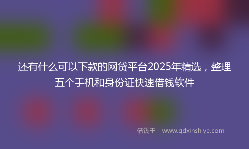 还有什么可以下款的网贷平台2025年精选，整理五个手机和身份证快速借钱软件
