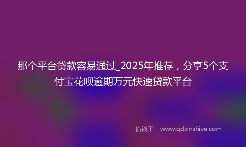那个平台贷款容易通过_2025年推荐，分享5个支付宝花呗逾期万元快速贷款平台