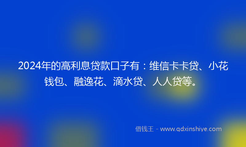 2024年的高利息贷款口子有：维信卡卡贷、小花钱包、融逸花、滴水贷、人人贷等。