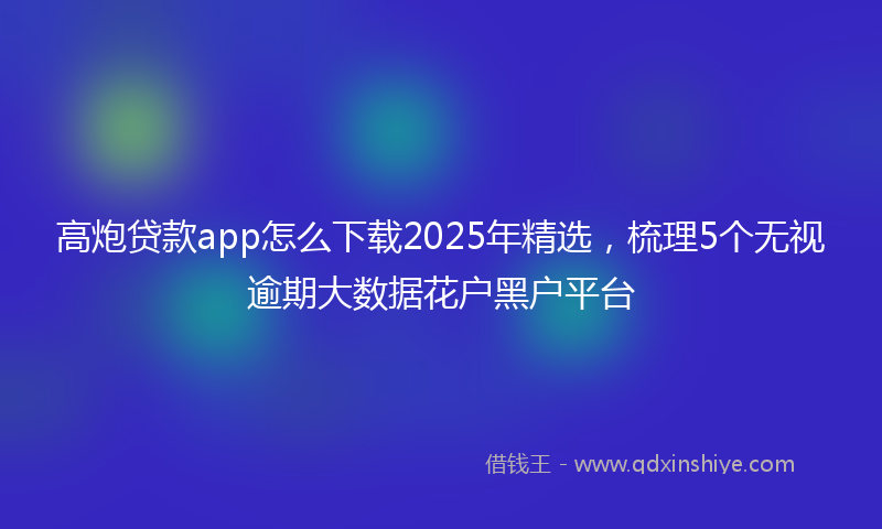 高炮贷款app怎么下载2025年精选，梳理5个无视逾期大数据花户黑户平台