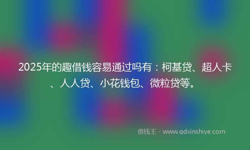 2025年的趣借钱容易通过吗有：柯基贷、超人卡、人人贷、小花钱包、微粒贷等。