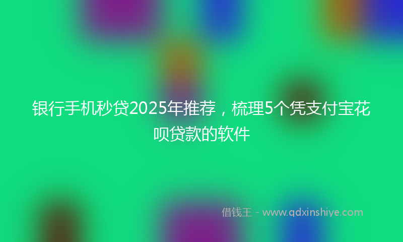 银行手机秒贷2025年推荐，梳理5个凭支付宝花呗贷款的软件
