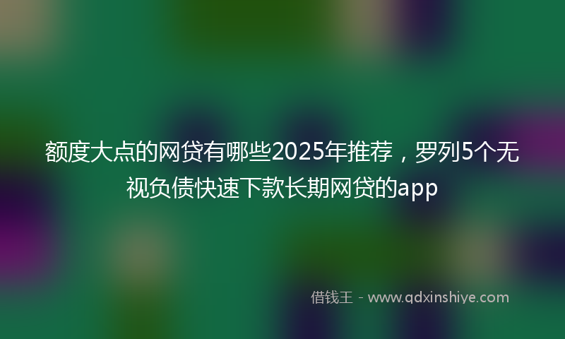 额度大点的网贷有哪些2025年推荐，罗列5个无视负债快速下款长期网贷的app