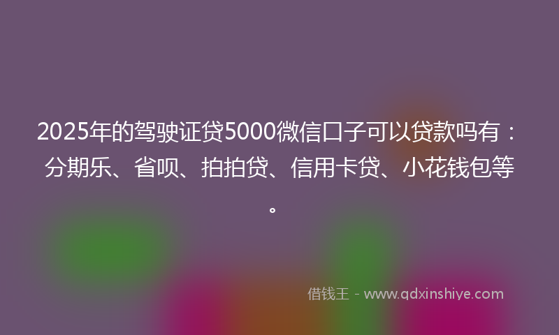 2025年的驾驶证贷5000微信口子可以贷款吗有：分期乐、省呗、拍拍贷、信用卡贷、小花钱包等。